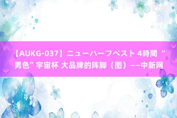   【AUKG-037】ニューハーフベスト 4時間 “男色”宇宙杯 大品牌的阵脚（图）——中新网