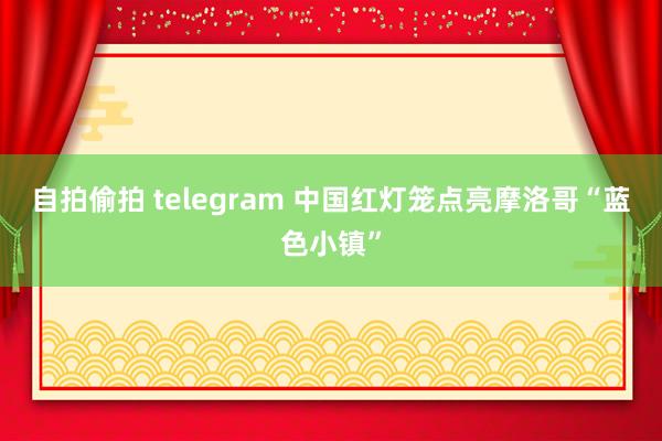 自拍偷拍 telegram 中国红灯笼点亮摩洛哥“蓝色小镇”