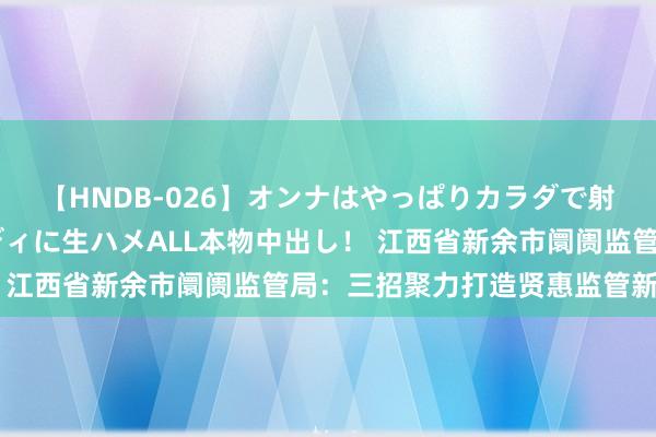 【HNDB-026】オンナはやっぱりカラダで射精する 厳選美巨乳ボディに生ハメALL本物中出し！ 江西省新余市阛阓监管局：三招聚力打造贤惠监管新牌号