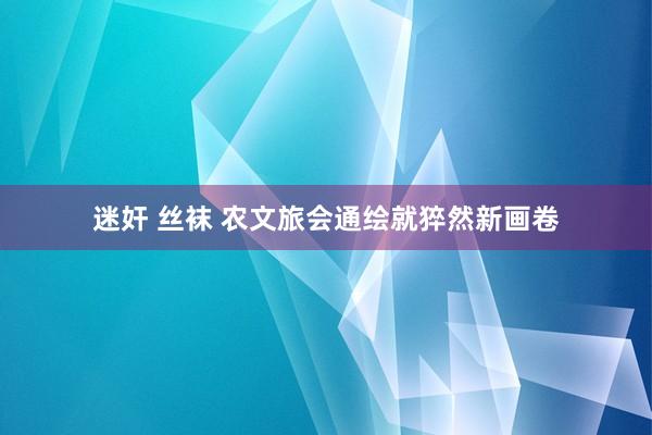 迷奸 丝袜 农文旅会通绘就猝然新画卷