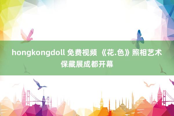 hongkongdoll 免费视频 《花.色》照相艺术保藏展成都开幕