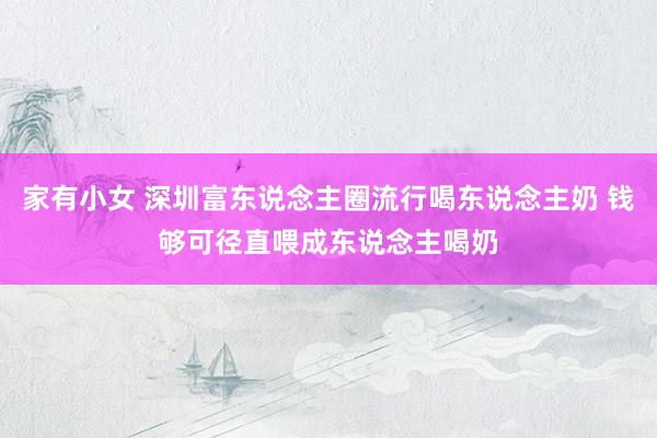 家有小女 深圳富东说念主圈流行喝东说念主奶 钱够可径直喂成东说念主喝奶