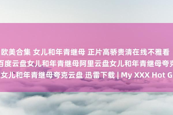 欧美合集 女儿和年青继母 正片高骄贵清在线不雅看 伦理片 女儿和年青继母百度云盘女儿和年青继母阿里云盘女儿和年青继母夸克云盘 迅雷下载 | My XXX Hot Girl