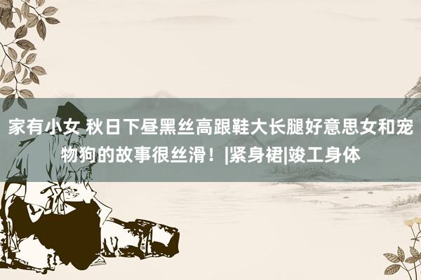 家有小女 秋日下昼黑丝高跟鞋大长腿好意思女和宠物狗的故事很丝滑！|紧身裙|竣工身体