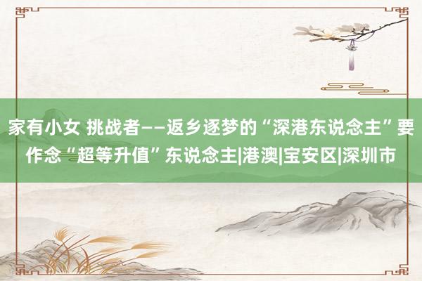 家有小女 挑战者——返乡逐梦的“深港东说念主”要作念“超等升值”东说念主|港澳|宝安区|深圳市