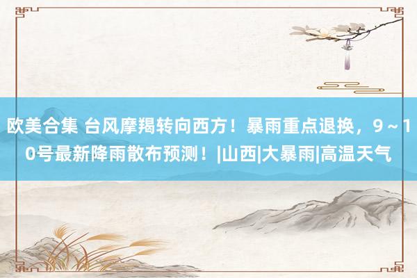   欧美合集 台风摩羯转向西方！暴雨重点退换，9～10号最新降雨散布预测！|山西|大暴雨|高温天气