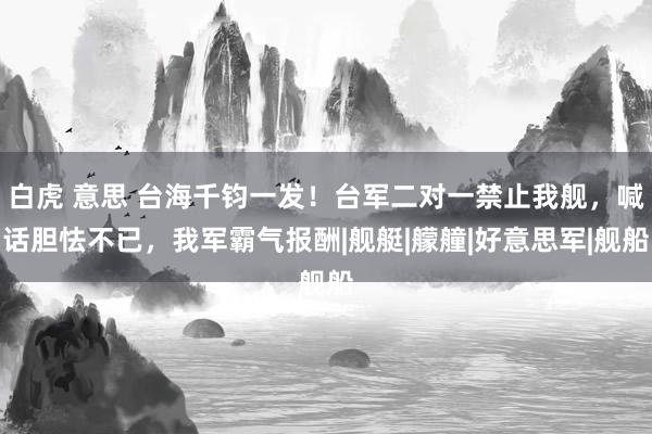   白虎 意思 台海千钧一发！台军二对一禁止我舰，喊话胆怯不已，我军霸气报酬|舰艇|艨艟|好意思军|舰船