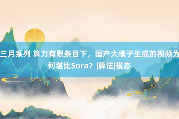   三月系列 算力有限条目下，国产大模子生成的视频为何堪比Sora？|算法|模态