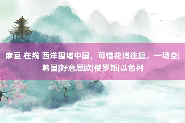 麻豆 在线 西洋围堵中国，可惜花消往复，一场空|韩国|好意思欧|俄罗斯|以色列