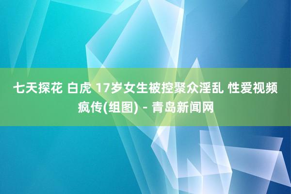   七天探花 白虎 17岁女生被控聚众淫乱 性爱视频疯传(组图)－青岛新闻网