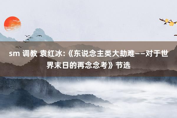   sm 调教 袁红冰:《东说念主类大劫难——对于世界末日的再念念考》节选