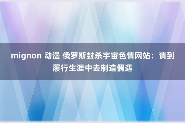   mignon 动漫 俄罗斯封杀宇宙色情网站：请到履行生涯中去制造偶遇