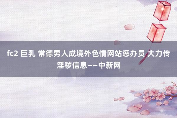   fc2 巨乳 常德男人成境外色情网站惩办员 大力传淫秽信息——中新网