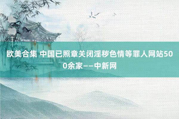 欧美合集 中国已照章关闭淫秽色情等罪人网站500余家——中新网
