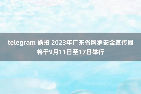   telegram 偷拍 2023年广东省网罗安全宣传周将于9月11日至17日举行