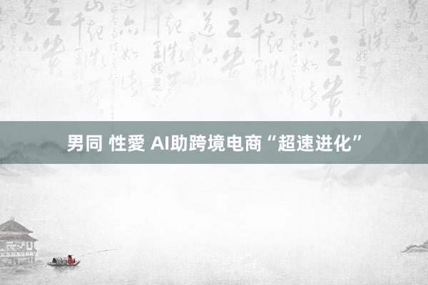   男同 性愛 AI助跨境电商“超速进化”