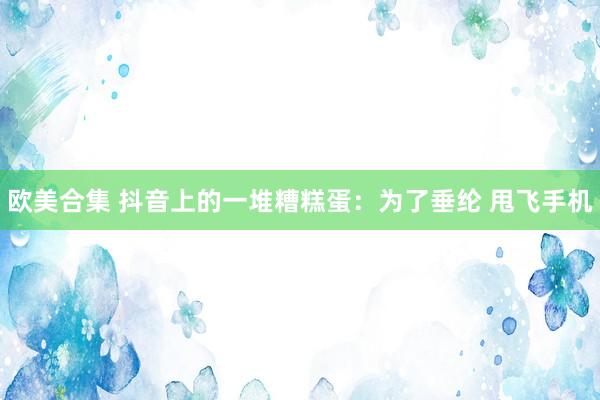 欧美合集 抖音上的一堆糟糕蛋：为了垂纶 甩飞手机