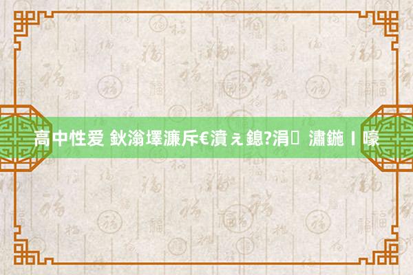   高中性爱 鈥滃墿濂斥€濆ぇ鎴?涓潚鍦ㄧ嚎