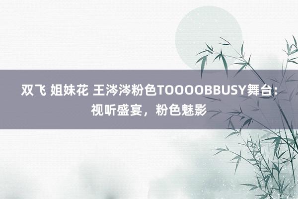   双飞 姐妹花 王涔涔粉色TOOOOBBUSY舞台：视听盛宴，粉色魅影