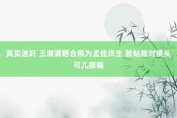   真实迷奸 王潸潸晒合照为孟佳庆生 脸贴脸对镜头可儿撅嘴