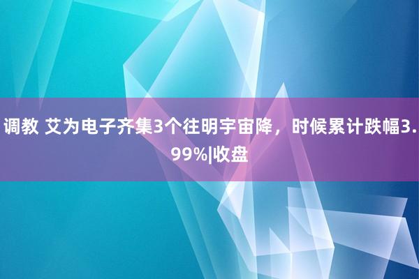   调教 艾为电子齐集3个往明宇宙降，时候累计跌幅3.99%|收盘