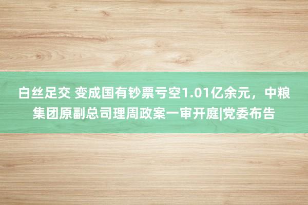   白丝足交 变成国有钞票亏空1.01亿余元，中粮集团原副总司理周政案一审开庭|党委布告