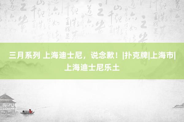   三月系列 上海迪士尼，说念歉！|扑克牌|上海市|上海迪士尼乐土