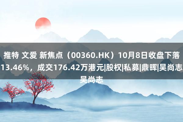   推特 文爱 新焦点（00360.HK）10月8日收盘下落13.46%，成交176.42万港元|股权|私募|鼎晖|吴尚志