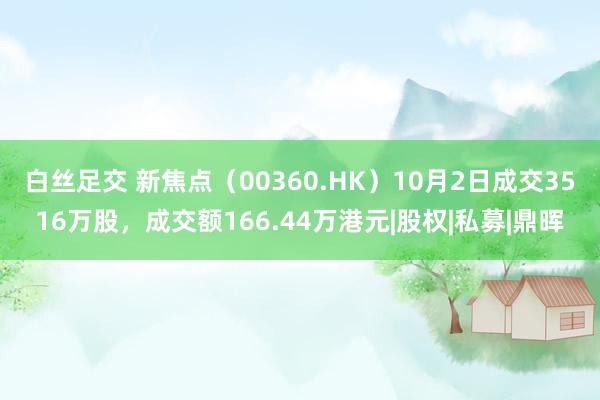   白丝足交 新焦点（00360.HK）10月2日成交3516万股，成交额166.44万港元|股权|私募|鼎晖
