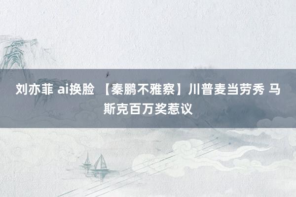   刘亦菲 ai换脸 【秦鹏不雅察】川普麦当劳秀 马斯克百万奖惹议