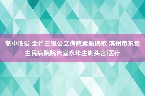   高中性爱 全省三级公立病院素质换取 滨州市东谈主民病院院长宣永华主剃头言|医疗