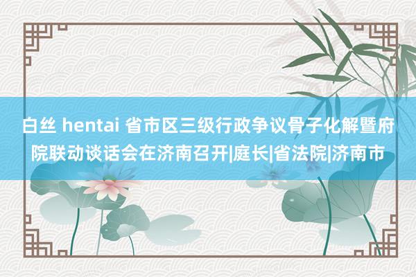   白丝 hentai 省市区三级行政争议骨子化解暨府院联动谈话会在济南召开|庭长|省法院|济南市