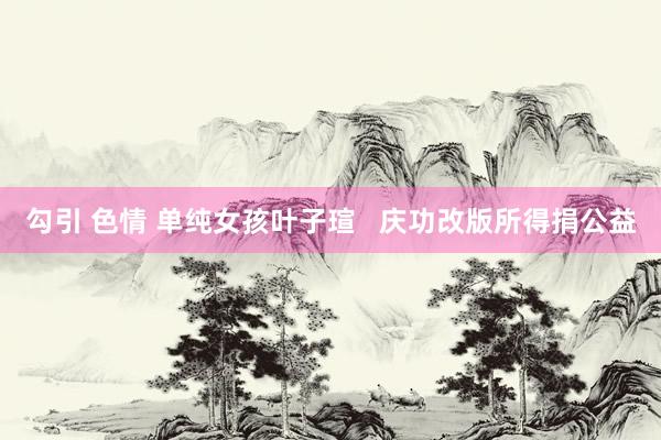   勾引 色情 单纯女孩叶子瑄   庆功改版所得捐公益