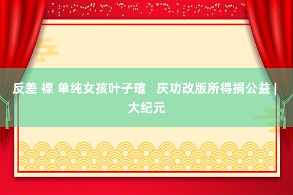   反差 裸 单纯女孩叶子瑄   庆功改版所得捐公益 | 大纪元