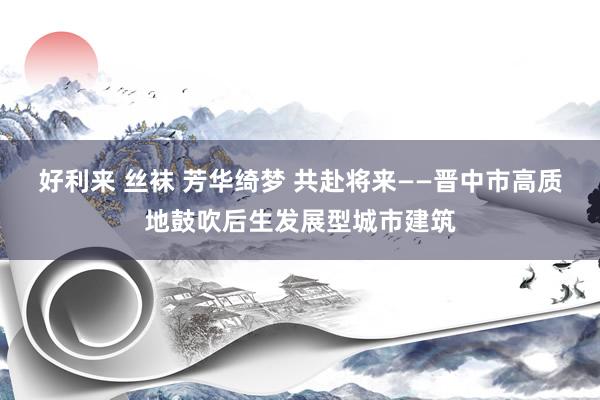   好利来 丝袜 芳华绮梦 共赴将来——晋中市高质地鼓吹后生发展型城市建筑