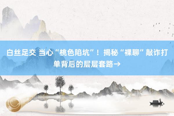   白丝足交 当心“桃色陷坑”！揭秘“裸聊”敲诈打单背后的层层套路→