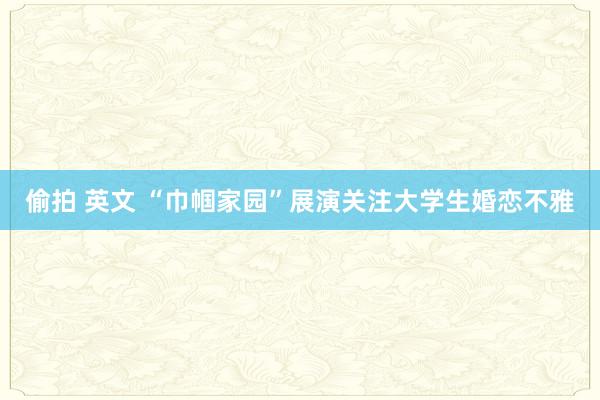 偷拍 英文 “巾帼家园”展演关注大学生婚恋不雅