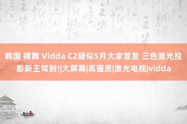   韩国 裸舞 Vidda C2疑似5月大家首发 三色激光投影新王驾到!|大屏幕|高画质|激光电视|vidda