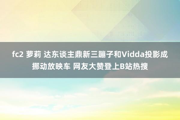   fc2 萝莉 达东谈主鼎新三蹦子和Vidda投影成挪动放映车 网友大赞登上B站热搜