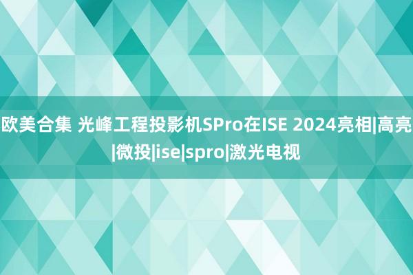 欧美合集 光峰工程投影机SPro在ISE 2024亮相|高亮|微投|ise|spro|激光电视