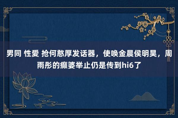   男同 性愛 抢何憨厚发话器，使唤金晨侯明昊，周雨彤的癫婆举止仍是传到hi6了