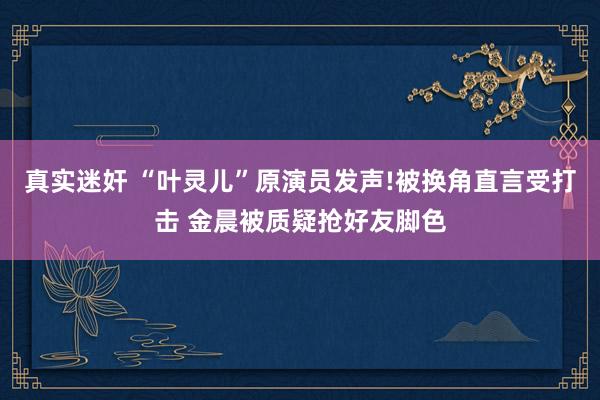   真实迷奸 “叶灵儿”原演员发声!被换角直言受打击 金晨被质疑抢好友脚色