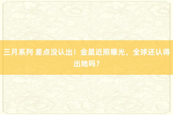 三月系列 差点没认出!金晨近照曝光,全球还认得出她吗?