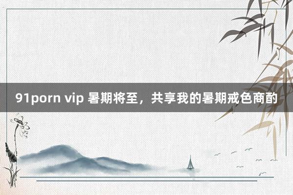   91porn vip 暑期将至，共享我的暑期戒色商酌