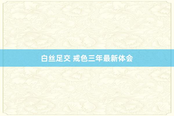   白丝足交 戒色三年最新体会