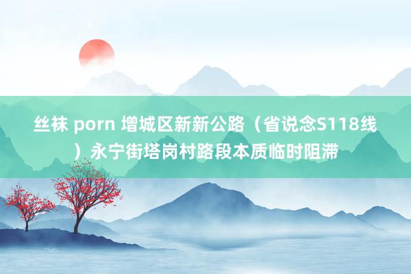   丝袜 porn 增城区新新公路（省说念S118线）永宁街塔岗村路段本质临时阻滞
