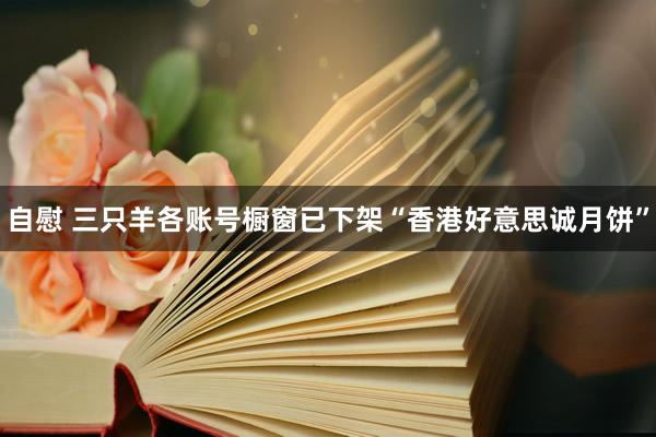   自慰 三只羊各账号橱窗已下架“香港好意思诚月饼”