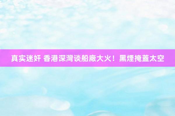   真实迷奸 香港深灣谈船廠大火！黑煙掩蓋太空
