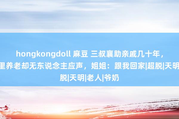   hongkongdoll 麻豆 三叔襄助亲戚几十年，60岁回村里养老却无东说念主应声，姐姐：跟我回家|超脱|天明|老人|爷奶