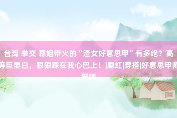   台灣 拳交 幂姐带火的“渣女好意思甲”有多绝？高等巨显白，狠狠踩在我心巴上！|腮红|穿搭|好意思甲师